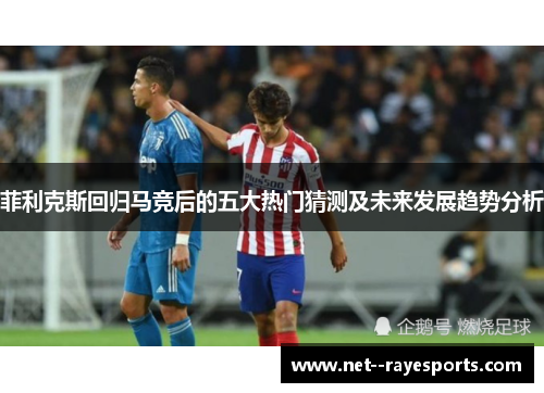 菲利克斯回归马竞后的五大热门猜测及未来发展趋势分析