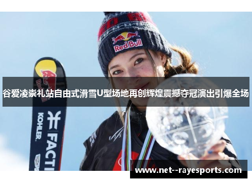 谷爱凌崇礼站自由式滑雪U型场地再创辉煌震撼夺冠演出引爆全场
