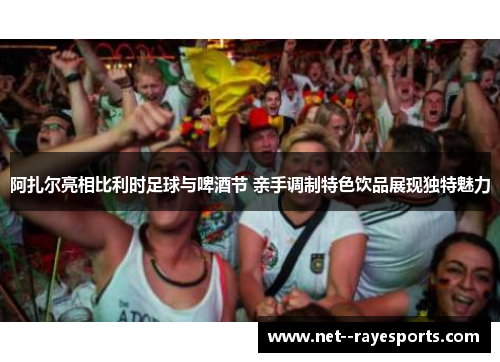 阿扎尔亮相比利时足球与啤酒节 亲手调制特色饮品展现独特魅力