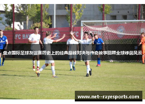 盘点国际足球友谊赛历史上的经典巅峰对决与传奇故事回顾全球绿茵风云 盘点国际足球友谊赛历史上的经典巅峰对决与传奇故事回顾全球绿茵风云